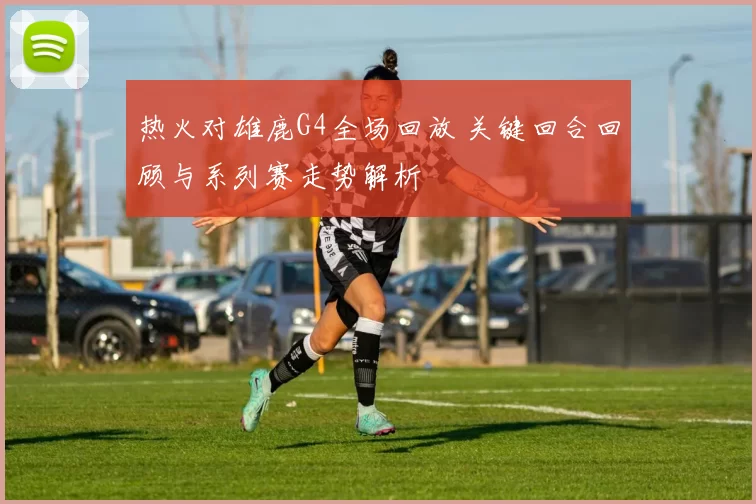 热火对雄鹿G4全场回放 关键回合回顾与系列赛走势解析