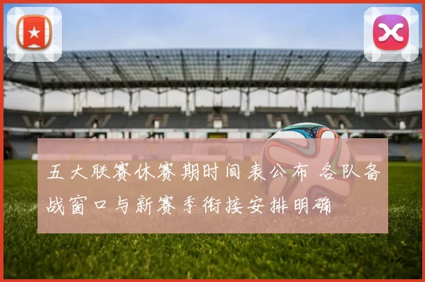 五大联赛休赛期时间表公布 各队备战窗口与新赛季衔接安排明确