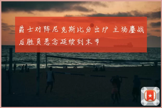 爵士对阵尼克斯比分出炉 主场鏖战后胜负悬念延续到末节