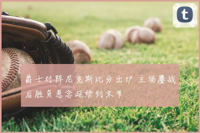 爵士对阵尼克斯比分出炉 主场鏖战后胜负悬念延续到末节