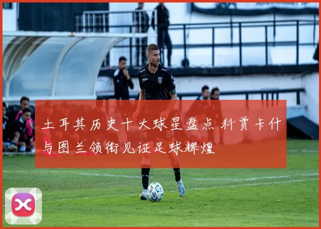 土耳其历史十大球星盘点 科贾卡什与图兰领衔见证足球辉煌