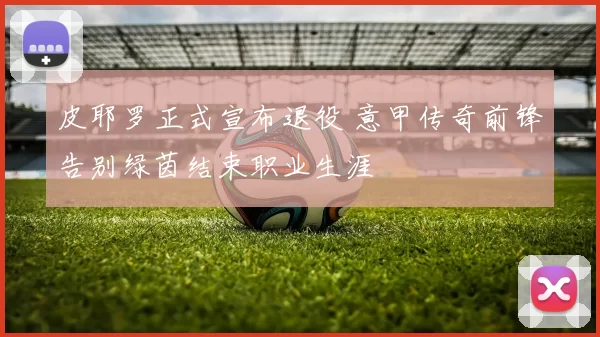 皮耶罗正式宣布退役 意甲传奇前锋告别绿茵结束职业生涯