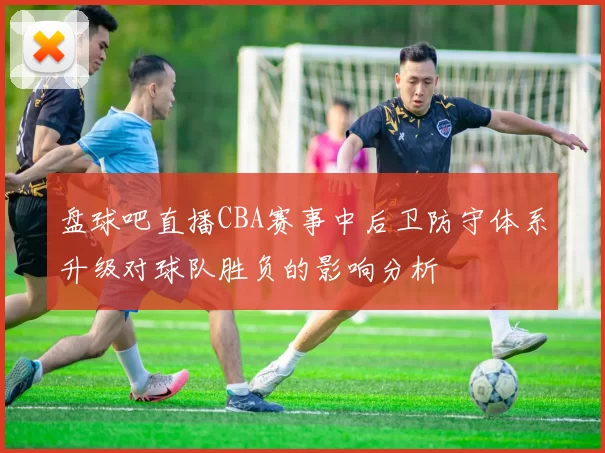 盘球吧直播CBA赛事中后卫防守体系升级对球队胜负的影响分析