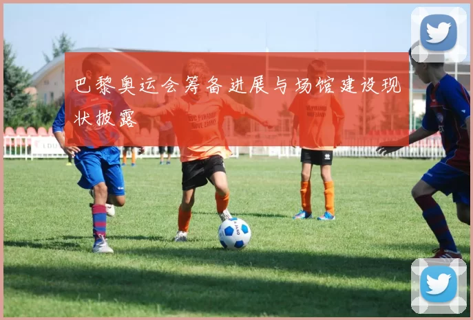 巴黎奥运会筹备进展与场馆建设现状披露