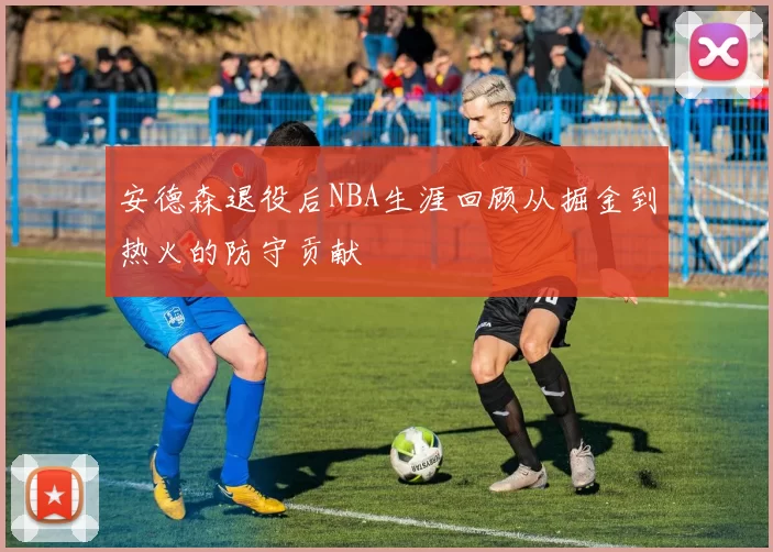 安德森退役后NBA生涯回顾从掘金到热火的防守贡献
