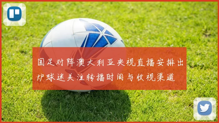国足对阵澳大利亚央视直播安排出炉球迷关注转播时间与收视渠道