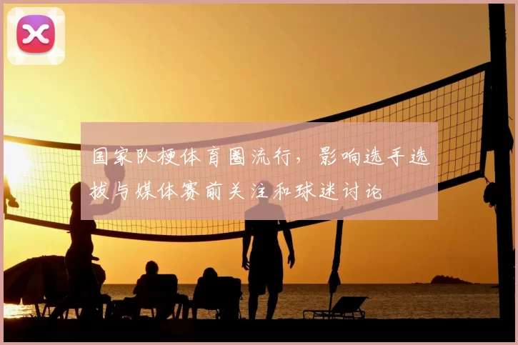 国家队梗体育圈流行，影响选手选拔与媒体赛前关注和球迷讨论