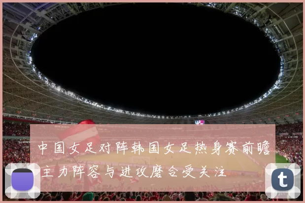 中国女足对阵韩国女足热身赛前瞻 主力阵容与进攻磨合受关注