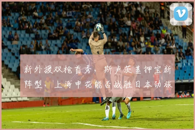 新外援双枪首秀，斯卢茨基押宝新阵型，上海申花能否战胜日本劲旅？