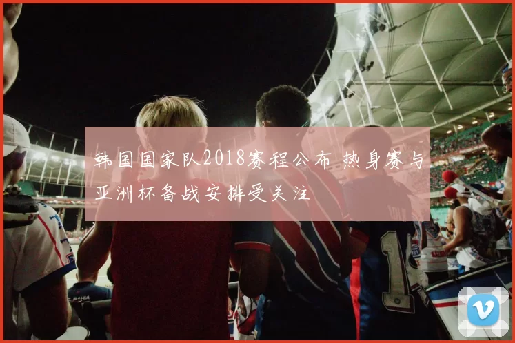 韩国国家队2018赛程公布 热身赛与亚洲杯备战安排受关注