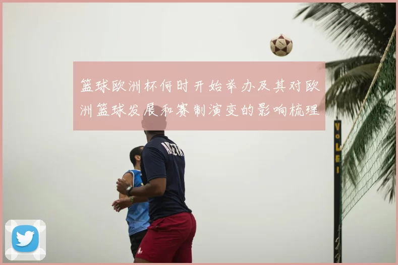 篮球欧洲杯何时开始举办及其对欧洲篮球发展和赛制演变的影响梳理