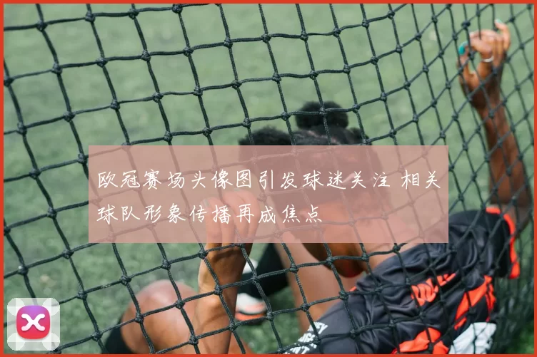 欧冠赛场头像图引发球迷关注 相关球队形象传播再成焦点